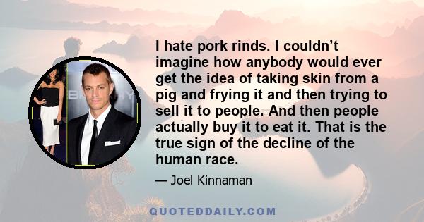 I hate pork rinds. I couldn’t imagine how anybody would ever get the idea of taking skin from a pig and frying it and then trying to sell it to people. And then people actually buy it to eat it. That is the true sign of