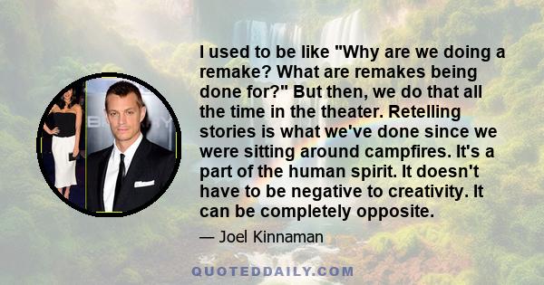 I used to be like Why are we doing a remake? What are remakes being done for? But then, we do that all the time in the theater. Retelling stories is what we've done since we were sitting around campfires. It's a part of