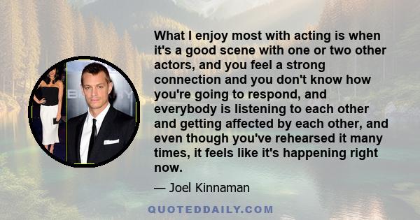 What I enjoy most with acting is when it's a good scene with one or two other actors, and you feel a strong connection and you don't know how you're going to respond, and everybody is listening to each other and getting