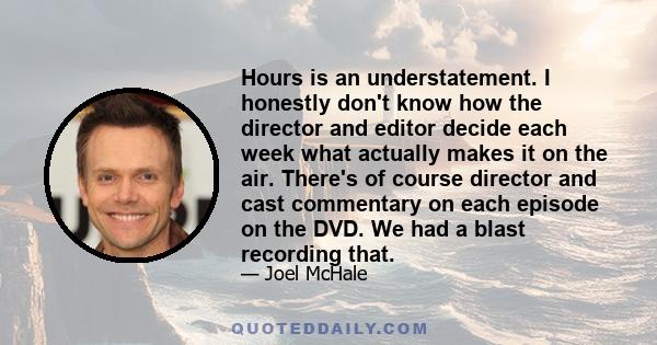 Hours is an understatement. I honestly don't know how the director and editor decide each week what actually makes it on the air. There's of course director and cast commentary on each episode on the DVD. We had a blast