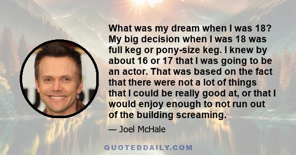 What was my dream when I was 18? My big decision when I was 18 was full keg or pony-size keg. I knew by about 16 or 17 that I was going to be an actor. That was based on the fact that there were not a lot of things that