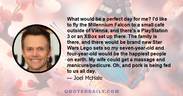 What would be a perfect day for me? I'd like to fly the Millennium Falcon to a small café outside of Vienna, and there's a PlayStation 3 or an XBox set up there. The family is there, and there would be brand new Star