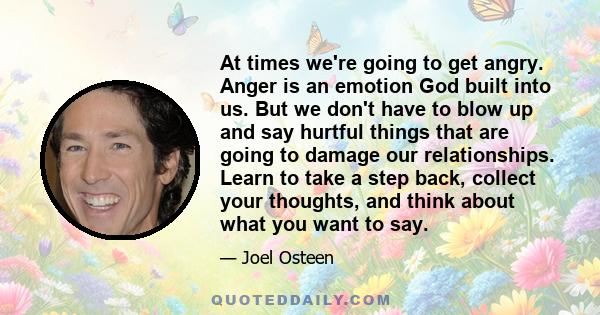At times we're going to get angry. Anger is an emotion God built into us. But we don't have to blow up and say hurtful things that are going to damage our relationships. Learn to take a step back, collect your thoughts,