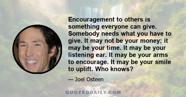 Encouragement to others is something everyone can give. Somebody needs what you have to give. It may not be your money; it may be your time. It may be your listening ear. It may be your arms to encourage. It may be your