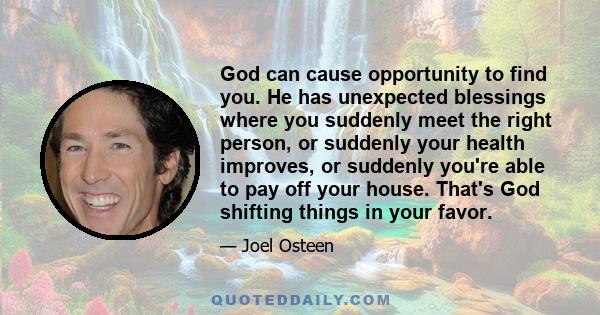 God can cause opportunity to find you. He has unexpected blessings where you suddenly meet the right person, or suddenly your health improves, or suddenly you're able to pay off your house. That's God shifting things in
