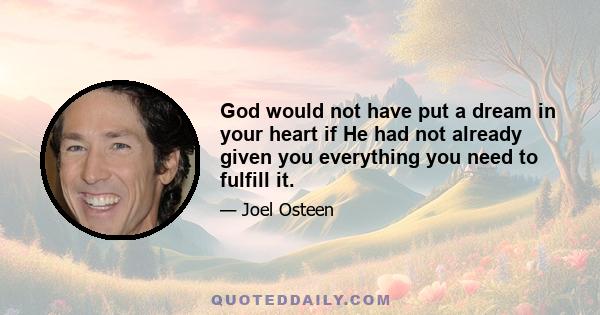 God would not have put a dream in your heart if He had not already given you everything you need to fulfill it.
