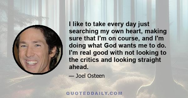 I like to take every day just searching my own heart, making sure that I'm on course, and I'm doing what God wants me to do. I'm real good with not looking to the critics and looking straight ahead.