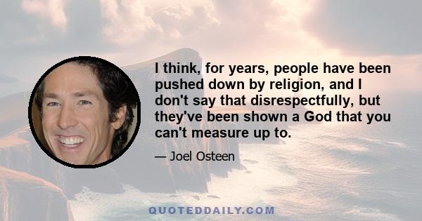 I think, for years, people have been pushed down by religion, and I don't say that disrespectfully, but they've been shown a God that you can't measure up to.
