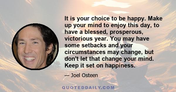 It is your choice to be happy. Make up your mind to enjoy this day, to have a blessed, prosperous, victorious year. You may have some setbacks and your circumstances may change, but don't let that change your mind. Keep