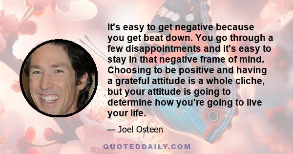 It's easy to get negative because you get beat down. You go through a few disappointments and it's easy to stay in that negative frame of mind. Choosing to be positive and having a grateful attitude is a whole cliche,