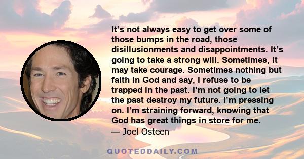 It’s not always easy to get over some of those bumps in the road, those disillusionments and disappointments. It’s going to take a strong will. Sometimes, it may take courage. Sometimes nothing but faith in God and say,