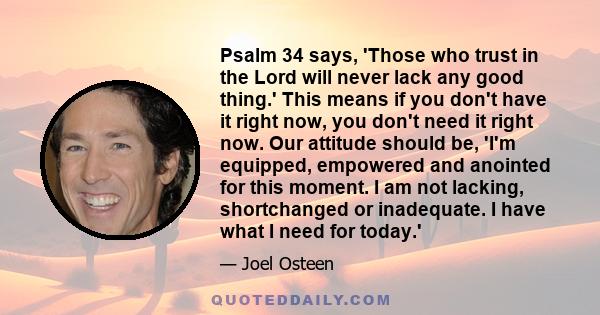 Psalm 34 says, 'Those who trust in the Lord will never lack any good thing.' This means if you don't have it right now, you don't need it right now. Our attitude should be, 'I'm equipped, empowered and anointed for this