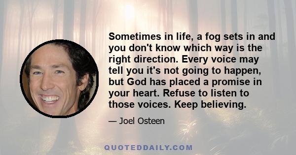 Sometimes in life, a fog sets in and you don't know which way is the right direction. Every voice may tell you it's not going to happen, but God has placed a promise in your heart. Refuse to listen to those voices. Keep