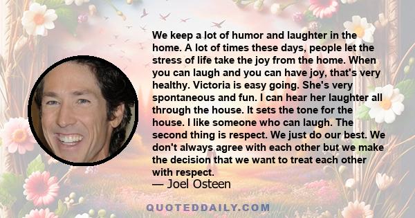 We keep a lot of humor and laughter in the home. A lot of times these days, people let the stress of life take the joy from the home. When you can laugh and you can have joy, that's very healthy. Victoria is easy going.