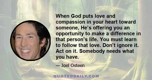 When God puts love and compassion in your heart toward someone, He’s offering you an opportunity to make a difference in that person’s life. You must learn to follow that love. Don’t ignore it. Act on it. Somebody needs