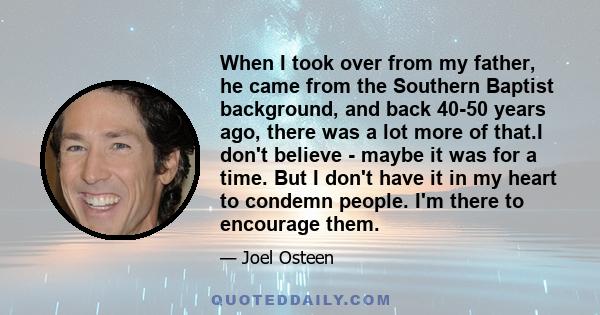When I took over from my father, he came from the Southern Baptist background, and back 40-50 years ago, there was a lot more of that.I don't believe - maybe it was for a time. But I don't have it in my heart to condemn