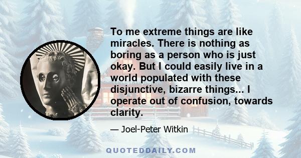 To me extreme things are like miracles. There is nothing as boring as a person who is just okay. But I could easily live in a world populated with these disjunctive, bizarre things... I operate out of confusion, towards