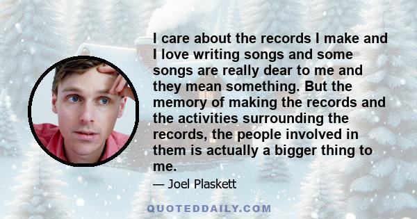 I care about the records I make and I love writing songs and some songs are really dear to me and they mean something. But the memory of making the records and the activities surrounding the records, the people involved