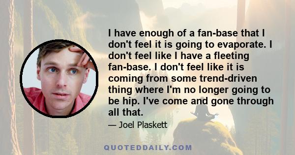 I have enough of a fan-base that I don't feel it is going to evaporate. I don't feel like I have a fleeting fan-base. I don't feel like it is coming from some trend-driven thing where I'm no longer going to be hip. I've