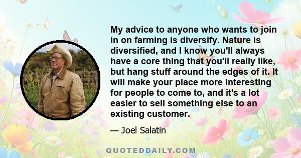 My advice to anyone who wants to join in on farming is diversify. Nature is diversified, and I know you'll always have a core thing that you'll really like, but hang stuff around the edges of it. It will make your place