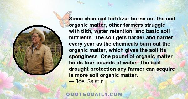 Since chemical fertilizer burns out the soil organic matter, other farmers struggle with tilth, water retention, and basic soil nutrients. The soil gets harder and harder every year as the chemicals burn out the organic
