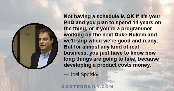 Not having a schedule is OK if it's your PhD and you plan to spend 14 years on the thing, or if you're a programmer working on the next Duke Nukem and we'll ship when we're good and ready. But for almost any kind of