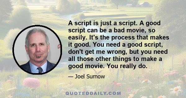 A script is just a script. A good script can be a bad movie, so easily. It's the process that makes it good. You need a good script, don't get me wrong, but you need all those other things to make a good movie. You