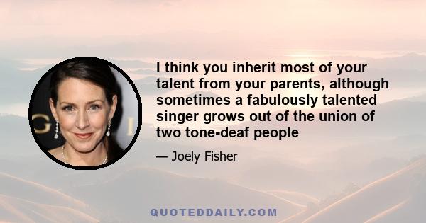 I think you inherit most of your talent from your parents, although sometimes a fabulously talented singer grows out of the union of two tone-deaf people