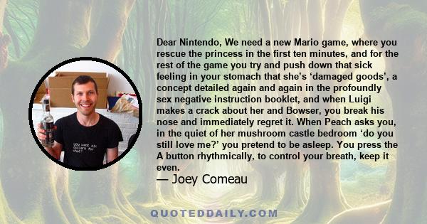 Dear Nintendo, We need a new Mario game, where you rescue the princess in the first ten minutes, and for the rest of the game you try and push down that sick feeling in your stomach that she’s ‘damaged goods’, a concept