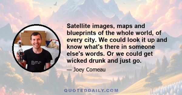 Satellite images, maps and blueprints of the whole world, of every city. We could look it up and know what's there in someone else's words. Or we could get wicked drunk and just go.
