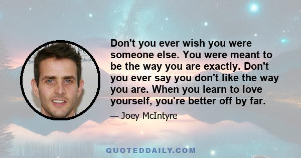 Don't you ever wish you were someone else. You were meant to be the way you are exactly. Don't you ever say you don't like the way you are. When you learn to love yourself, you're better off by far.