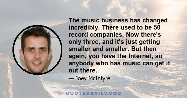 The music business has changed incredibly. There used to be 50 record companies. Now there's only three, and it's just getting smaller and smaller. But then again, you have the Internet, so anybody who has music can get