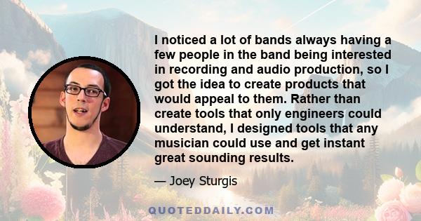 I noticed a lot of bands always having a few people in the band being interested in recording and audio production, so I got the idea to create products that would appeal to them. Rather than create tools that only