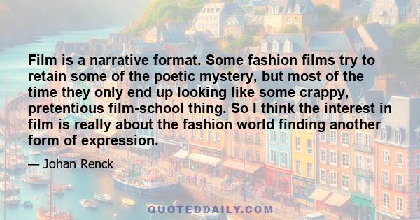 Film is a narrative format. Some fashion films try to retain some of the poetic mystery, but most of the time they only end up looking like some crappy, pretentious film-school thing. So I think the interest in film is