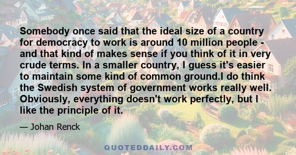 Somebody once said that the ideal size of a country for democracy to work is around 10 million people - and that kind of makes sense if you think of it in very crude terms. In a smaller country, I guess it's easier to