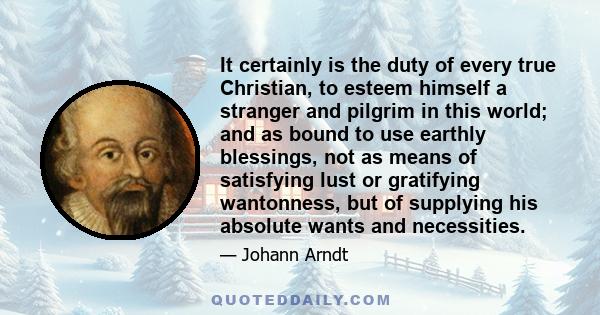 It certainly is the duty of every true Christian, to esteem himself a stranger and pilgrim in this world; and as bound to use earthly blessings, not as means of satisfying lust or gratifying wantonness, but of supplying