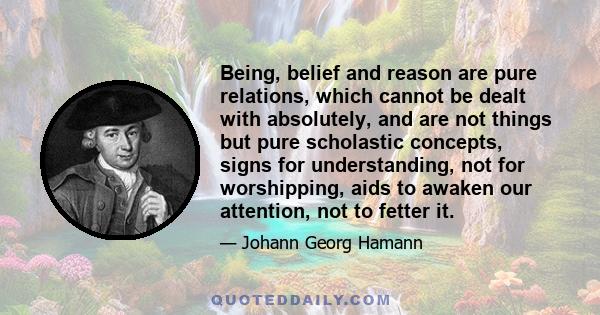 Being, belief and reason are pure relations, which cannot be dealt with absolutely, and are not things but pure scholastic concepts, signs for understanding, not for worshipping, aids to awaken our attention, not to