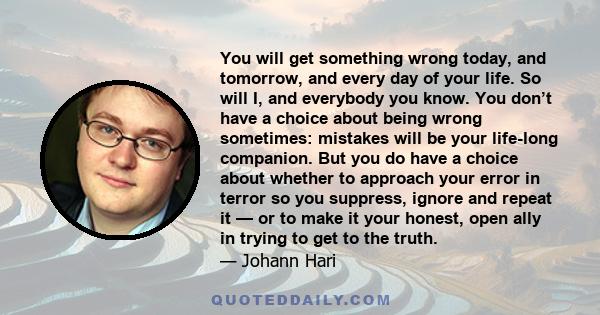 You will get something wrong today, and tomorrow, and every day of your life. So will I, and everybody you know. You don’t have a choice about being wrong sometimes: mistakes will be your life-long companion. But you do