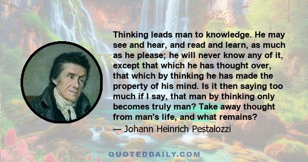 Thinking leads man to knowledge. He may see and hear, and read and learn, as much as he please; he will never know any of it, except that which he has thought over, that which by thinking he has made the property of his