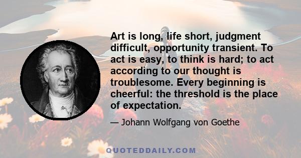 Art is long, life short, judgment difficult, opportunity transient. To act is easy, to think is hard; to act according to our thought is troublesome. Every beginning is cheerful: the threshold is the place of