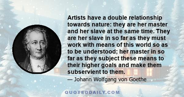 Artists have a double relationship towards nature: they are her master and her slave at the same time. They are her slave in so far as they must work with means of this world so as to be understood; her master in so far