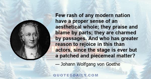 Few rash of any modern nation have a proper sense of an aesthetical whole; they praise and blame by parts; they are charmed by passages. And who has greater reason to rejoice in this than actors, since the stage is ever