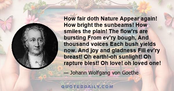 How fair doth Nature Appear again! How bright the sunbeams! How smiles the plain! The flow'rs are bursting From ev'ry bough, And thousand voices Each bush yields now. And joy and gladness Fill ev'ry breast! Oh earth!-oh