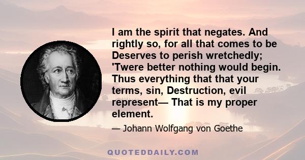 I am the spirit that negates. And rightly so, for all that comes to be Deserves to perish wretchedly; 'Twere better nothing would begin. Thus everything that that your terms, sin, Destruction, evil represent— That is my