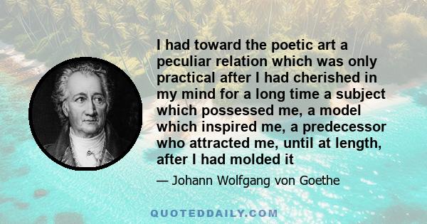 I had toward the poetic art a peculiar relation which was only practical after I had cherished in my mind for a long time a subject which possessed me, a model which inspired me, a predecessor who attracted me, until at