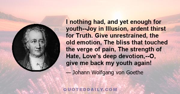I nothing had, and yet enough for youth--Joy in Illusion, ardent thirst for Truth. Give unrestrained, the old emotion, The bliss that touched the verge of pain, The strength of Hate, Love's deep devotion,--O, give me
