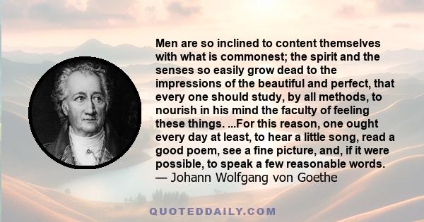 Men are so inclined to content themselves with what is commonest; the spirit and the senses so easily grow dead to the impressions of the beautiful and perfect, that every one should study, by all methods, to nourish in