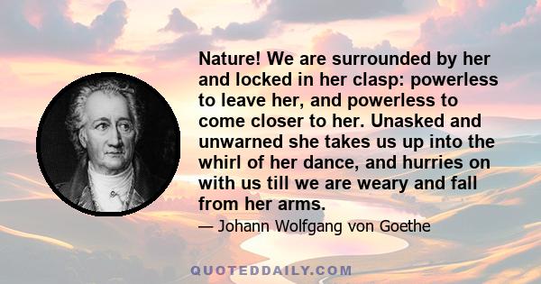 Nature! We are surrounded by her and locked in her clasp: powerless to leave her, and powerless to come closer to her. Unasked and unwarned she takes us up into the whirl of her dance, and hurries on with us till we are
