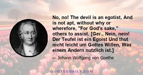 No, no! The devil is an egotist, And is not apt, without why or wherefore, For God's sake, others to assist. [Ger., Nein, nein! Der Teufel ist ein Egoist Und thut nicht leicht um Gottes Willen, Was einem Andern nutzlich