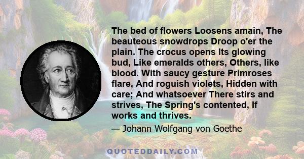 The bed of flowers Loosens amain, The beauteous snowdrops Droop o'er the plain. The crocus opens Its glowing bud, Like emeralds others, Others, like blood. With saucy gesture Primroses flare, And roguish violets, Hidden
